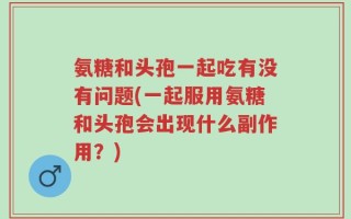 氨糖和头孢一起吃有没有问题(一起服用氨糖和头孢会出现什么副作用？)