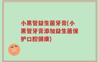 小黑管益生菌牙膏(小黑管牙膏添加益生菌保护口腔健康)
