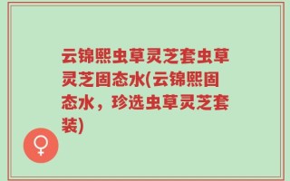 云锦熙虫草灵芝套虫草灵芝固态水(云锦熙固态水，珍选虫草灵芝套装)