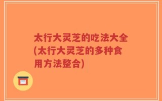 太行大灵芝的吃法大全(太行大灵芝的多种食用方法整合)