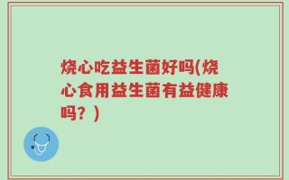 烧心吃益生菌好吗(烧心食用益生菌有益健康吗？)