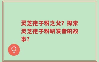 灵芝孢子粉之父？探索灵芝孢子粉研发者的故事？