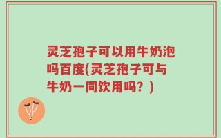灵芝孢子可以用牛奶泡吗百度(灵芝孢子可与牛奶一同饮用吗？)