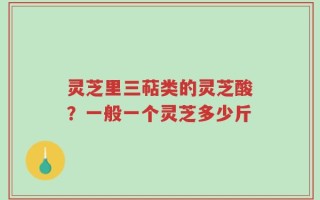 灵芝里三萜类的灵芝酸？一般一个灵芝多少斤