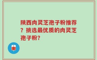 陕西肉灵芝孢子粉推荐？挑选最优质的肉灵芝孢子粉？