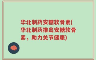 华北制药安糖软骨素(华北制药推出安糖软骨素，助力关节健康)