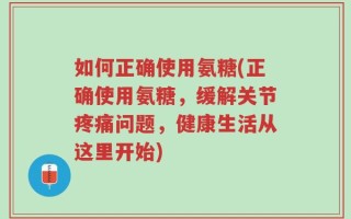 如何正确使用氨糖(正确使用氨糖，缓解关节疼痛问题，健康生活从这里开始)