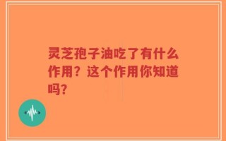 灵芝孢子油吃了有什么作用？这个作用你知道吗？