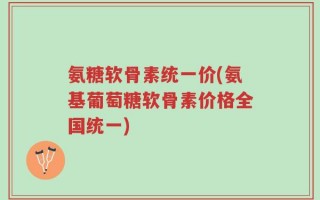 氨糖软骨素统一价(氨基葡萄糖软骨素价格全国统一)