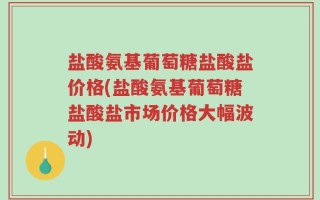盐酸氨基葡萄糖盐酸盐价格(盐酸氨基葡萄糖盐酸盐市场价格大幅波动)