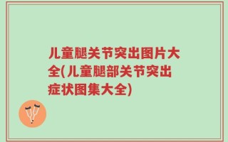 儿童腿关节突出图片大全(儿童腿部关节突出症状图集大全)