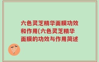 六色灵芝精华面膜功效和作用(六色灵芝精华面膜的功效与作用简述