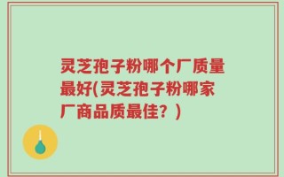 灵芝孢子粉哪个厂质量最好(灵芝孢子粉哪家厂商品质最佳？)