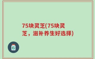 75块灵芝(75块灵芝，滋补养生好选择)