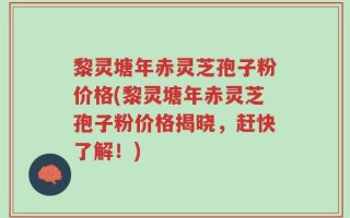 黎灵塘年赤灵芝孢子粉价格(黎灵塘年赤灵芝孢子粉价格揭晓，赶快了解！)