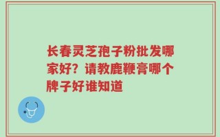 长春灵芝孢子粉批发哪家好？请教鹿鞭膏哪个牌子好谁知道