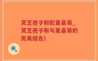 灵芝孢子粉配夏桑菊_灵芝孢子粉与夏桑菊的完美结合)