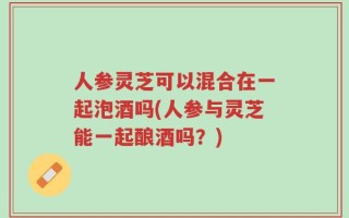人参灵芝可以混合在一起泡酒吗(人参与灵芝能一起酿酒吗？)