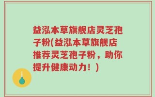 益泓本草旗舰店灵芝孢子粉(益泓本草旗舰店推荐灵芝孢子粉，助你提升健康动力！)