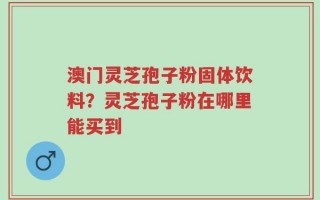 澳门灵芝孢子粉固体饮料？灵芝孢子粉在哪里能买到