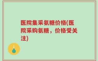医院集采氨糖价格(医院采购氨糖，价格受关注)