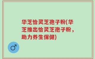 华芝恰灵芝孢子粉(华芝推出恰灵芝孢子粉，助力养生保健)