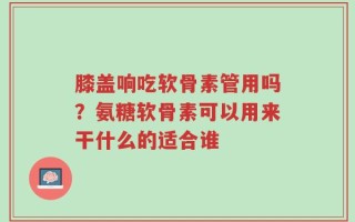 膝盖响吃软骨素管用吗？氨糖软骨素可以用来干什么的适合谁
