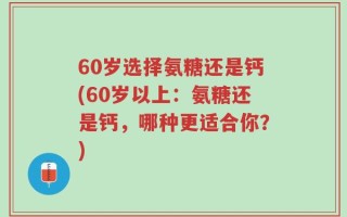 60岁选择氨糖还是钙(60岁以上：氨糖还是钙，哪种更适合你？)