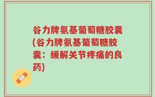 谷力牌氨基葡萄糖胶囊(谷力牌氨基葡萄糖胶囊：缓解关节疼痛的良药)