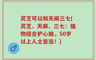 灵芝可以和天麻三七(灵芝、天麻、三七：植物组合护心脑，50岁以上人士首选！)