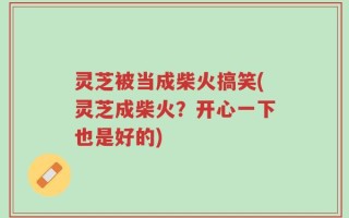 灵芝被当成柴火搞笑(灵芝成柴火？开心一下也是好的)