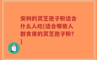 安利的灵芝孢子粉适合什么人吃(适合哪些人群食用的灵芝孢子粉？)