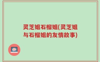灵芝姐石榴姐(灵芝姐与石榴姐的友情故事)