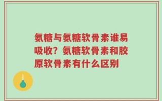 氨糖与氨糖软骨素谁易吸收？氨糖软骨素和胶原软骨素有什么区别