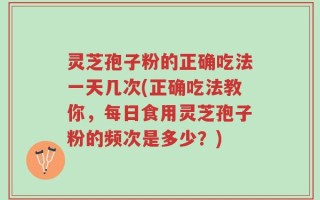 灵芝孢子粉的正确吃法一天几次(正确吃法教你，每日食用灵芝孢子粉的频次是多少？)