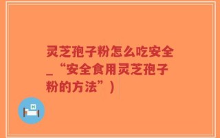 灵芝孢子粉怎么吃安全_“安全食用灵芝孢子粉的方法”)