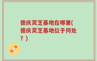 德庆灵芝基地在哪里(德庆灵芝基地位于何处？)
