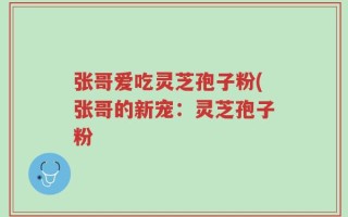 张哥爱吃灵芝孢子粉(张哥的新宠：灵芝孢子粉