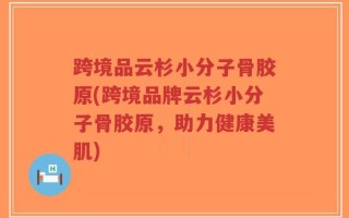 跨境品云杉小分子骨胶原(跨境品牌云杉小分子骨胶原，助力健康美肌)