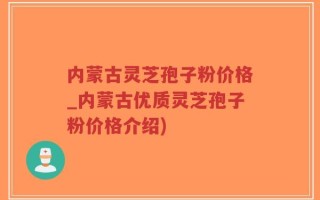 内蒙古灵芝孢子粉价格_内蒙古优质灵芝孢子粉价格介绍)