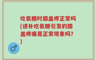 吃氨糖时膝盖疼正常吗(进补吃氨糖引发的膝盖疼痛是正常现象吗？)