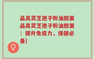 品高灵芝孢子粉油胶囊品高灵芝孢子粉油胶囊：提升免疫力，保健必备)