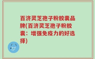 百济灵芝孢子粉胶囊品牌(百济灵芝孢子粉胶囊：增强免疫力的好选择)
