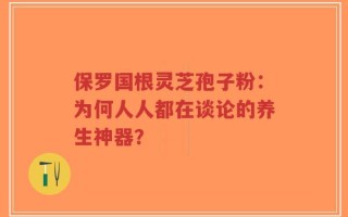 保罗国根灵芝孢子粉：为何人人都在谈论的养生神器？