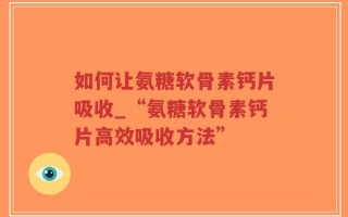 如何让氨糖软骨素钙片吸收_“氨糖软骨素钙片高效吸收方法”