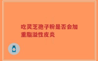 吃灵芝孢子粉是否会加重脂溢性皮炎