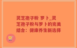 灵芝孢子粉 罗卜_灵芝孢子粉与罗卜的完美结合：健康养生新选择
