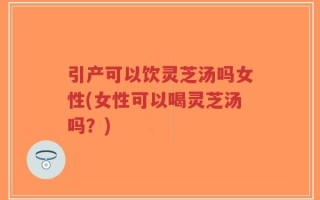 引产可以饮灵芝汤吗女性(女性可以喝灵芝汤吗？)