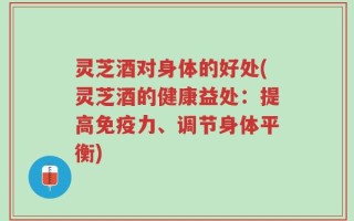 灵芝酒对身体的好处(灵芝酒的健康益处：提高免疫力、调节身体平衡)