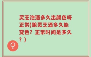 灵芝泡酒多久出颜色呀正常(酿灵芝酒多久能变色？正常时间是多久？)